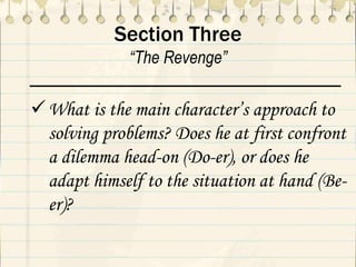 Section Three
“The Revenge”
What is the main character’s approach to
solving problems? Does he at first confront
a dilemma head-on (Do-er), or does he
adapt himself to the situation at hand (Be-
er)?
 