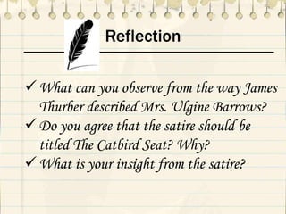 Reflection
What can you observe from the way James
Thurber described Mrs. Ulgine Barrows?
Do you agree that the satire should be
titled The Catbird Seat? Why?
What is your insight from the satire?
 