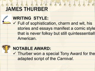 WRITING STYLE:
 Full of sophistication, charm and wit, his
stories and essays manifest a comic style
that is never folksy but still quintessentially
American.
NOTABLE AWARD:
 Thurber won a special Tony Award for the
adapted script of the Carnival.
JAMES THURBER
 