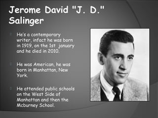 Jerome David "J. D."
Salinger
 He’s a contemporary
writer, infact he was born
in 1919, on the 1st january
and he died in 2010.
 He was American, he was
born in Manhattan, New
York.
 He attended public schools
on the West Side of
Manhattan and then the
Mcburney School.
 