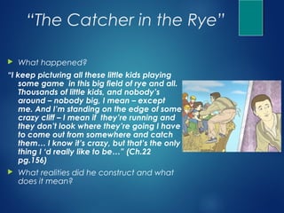 “The Catcher in the Rye”

   What happened?
“I keep picturing all these little kids playing
    some game in this big field of rye and all.
    Thousands of little kids, and nobody’s
    around – nobody big, I mean – except
    me. And I’m standing on the edge of some
    crazy cliff – I mean if they’re running and
    they don’t look where they’re going I have
    to come out from somewhere and catch
    them… I know it’s crazy, but that’s the only
    thing I ‘d really like to be…” (Ch.22
    pg.156)
   What realities did he construct and what
    does it mean?
 