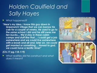 Holden Caulfield and
      Sally Hayes
   What happened?
“Here’s my idea. I know this guy down in
  Greenwich Village that we can borrow his
  cab for a couple of weeks. He used to go to
  the same school I did and he still owes me
  ten bucks… We’d stay in these cabin
  camps and stuff like that… I could get a job
  somewhere and we could live somewhere
  with a brook and all and, later on, we could
  get married or something… Honest to god,
  we could have a terrific time!”
(Ch.17 pg.118-119)
   What realities did he construct and what
    does it mean?
 