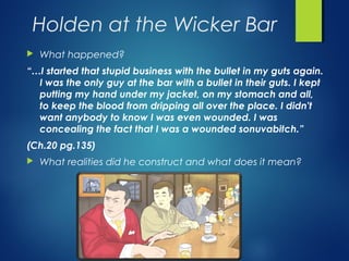 Holden at the Wicker Bar
   What happened?
“…I started that stupid business with the bullet in my guts again.
  I was the only guy at the bar with a bullet in their guts. I kept
  putting my hand under my jacket, on my stomach and all,
  to keep the blood from dripping all over the place. I didn't
  want anybody to know I was even wounded. I was
  concealing the fact that I was a wounded sonuvabitch.”
(Ch.20 pg.135)
   What realities did he construct and what does it mean?
 