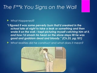 The F**k You Signs on the Wall

    What Happened?
 “I figured it was some perverty bum that'd sneaked in the
     school late at night to take a leak or something and then
     wrote it on the wall. I kept picturing myself catching him at it,
     and how I'd smash his head on the stone steps till he was
     good and goddam dead and bloody.” (Ch.25, pg.181)
    What realities did he construct and what does it mean?
 