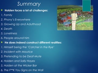 Summary
   Holden faces a lot of challenges:
1. Family
2. Phony’s Everywhere
3. Growing Up and Adulthood
4. Death
5. Loneliness
6. People around him
   He does indeed construct different realities:
1. Himself being the ‘Catcher in the Rye’
2. Incident with Maurice
3. Pretending to be Deaf-Mute
4. Holden and Sally Hayes
5. Holden at the Wicker Bar
6. The F**K You Signs on the Wall
 