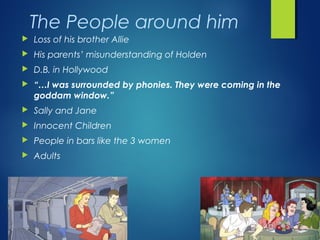 The People around him
   Loss of his brother Allie
   His parents’ misunderstanding of Holden
   D.B. in Hollywood
   “…I was surrounded by phonies. They were coming in the
    goddam window.”
   Sally and Jane
   Innocent Children
   People in bars like the 3 women
   Adults
 