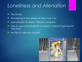 Loneliness and Alienation
   The Ducks
   Wandering in the streets of New York City
   Uses people he doesn’t like for company
   Tries to use a prostitute for company instead of giving her
    ‘the time’
   He tries to alienate himself
 