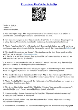 Essay about The Catcher in the Rye
Catcher in the Rye
Chapters 1–3
Discussion Questions
1. Who is telling the story? What are your impressions of the narrator? Would he be a friend of
yours? Holden Caufield maybe because he seems rebellious and open
2. How much time has passed since the events in the story? What do you think is Holden's purpose
in telling the story? 7 months has passed and to make sense of everything that has happened
3. What is Pency Prep like? Why is Holden leaving? How does he feel about leaving? It is a formal
prestigious private school, because he failed classes and everybody there hates him and a little bit sad
4. Why does Holden go to see Mr. Spencer? Why does he regret the visit? To say goodbye to him
and Pency and he regrets it...show more content...
Why does he lie to her? Have you ever done anything like that? A students mum, to make her son
look good and make her feel proud and no
2. In what sort of hotel does Holden stay? What sorts of "perverts" are there? Why doesn't he just
go home? A real kind of extravagant hotel and cross dressers
3. Who is the first person Holden calls? Why do you suppose he doesn't arrange to meet her the next
day as she suggests? A prostitute and not to sure doesn't want to wait that long perhaps
4. Who does Holden meet in the nightclub of the hotel? Why do these women depress him? Why
does he spend time with them then? Three older women, because they are obsessed with movie stars
5. What is Phoebe like? How can you tell that Holden adores her? She's intelligent and because he is
always talking about how great she is
6. Why do you think Holden says of Allie, "She killed Allie, too," then amends his comment to, "I
mean he liked her, too"? Cause it sounds like Phoebe literally killed allie
7. Holden remembers the time Jane cried and he kissed her. Why does he think she was crying?
What do you think? Because of her stepdad
8. What sort of place is Ernie's? How does Holden know about Ernie's? Nightclub sort of fancy
environment and through D.B
9. You learn a lot about Phoebe and Holden's tender feelings for her from the flashback on page 68.
 
