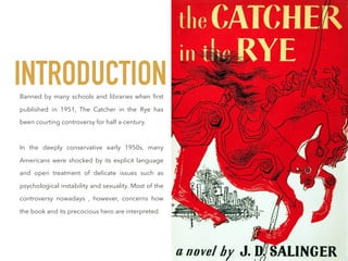 Banned by many schools and libraries when ﬁrst
published in 1951, The Catcher in the Rye has
been courting controversy for half a century.
In the deeply conservative early 1950s, many
Americans were shocked by its explicit language
and open treatment of delicate issues such as
psychological instability and sexuality. Most of the
controversy nowadays , however, concerns how
the book and its precocious hero are interpreted.
INTRODUCTION
 