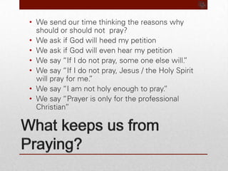 What keeps us from Praying?We send our time thinking the reasons why should or should not  pray? We ask if God will heed my petitionWe ask if God will even hear my petitionWe say “If I do not pray, some one else will.”We say “If I do not pray, Jesus / the Holy Spirit will pray for me.”We say “I am not holy enough to pray.”We say “Prayer is only for the professional Christian”