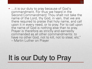 It is our Duty to Pray…it is our duty to pray because of God's commandment. For thus we heard in the Second Commandment: Thou shalt not take the name of the Lord, thy God, in vain, that we are there required to praise that holy name, and call upon it in every need, or to pray. For to call upon the name of God is nothing else than to pray. Prayer is therefore as strictly and earnestly commanded as all other commandments: to have no other God, not to kill, not to steal, etc.” – Martin Luther on Prayer
