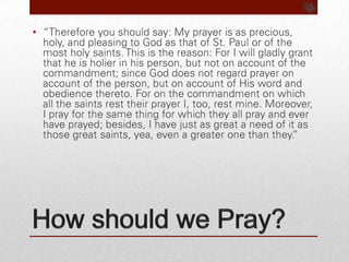 How should we Pray?“Therefore you should say: My prayer is as precious, holy, and pleasing to God as that of St. Paul or of the most holy saints. This is the reason: For I will gladly grant that he is holier in his person, but not on account of the commandment; since God does not regard prayer on account of the person, but on account of His word and obedience thereto. For on the commandment on which all the saints rest their prayer I, too, rest mine. Moreover, I pray for the same thing for which they all pray and ever have prayed; besides, I have just as great a need of it as those great saints, yea, even a greater one than they.”