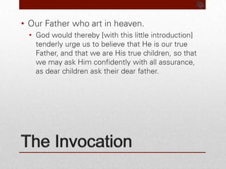 The InvocationOur Father who art in heaven.God would thereby [with this little introduction] tenderly urge us to believe that He is our true Father, and that we are His true children, so that we may ask Him confidently with all assurance, as dear children ask their dear father.
