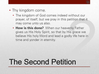 2The Second PetitionThy kingdom come.The kingdom of God comes indeed without our prayer, of itself; but we pray in this petition that it may come unto us also.How is this done?  When our heavenly Father gives us His Holy Spirit, so that by His grace we believe His holy Word and lead a godly life here in time and yonder in eternity.