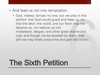 6The Sixth PetitionAnd lead us not into temptation.God, indeed, tempts no one; but we pray in this petition that God would guard and keep us, so that the devil, the world, and our flesh may not deceive us, nor seduce us into misbelieve, despair, and other great shame and vice; and though we be assailed by them, that still we may finally overcome and gain the victory.