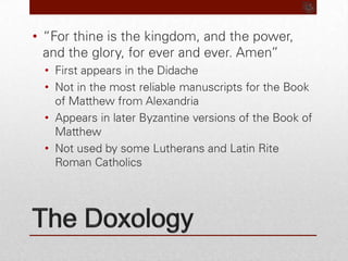 The Doxology“For thine is the kingdom, and the power, and the glory, for ever and ever. Amen”First appears in the DidacheNot in the most reliable manuscripts for the Book of Matthew from AlexandriaAppears in later Byzantine versions of the Book of MatthewNot used by some Lutherans and Latin Rite Roman Catholics 