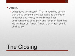 The ClosingAmen.What does this mean?—That I should be certain that these petitions are acceptable to our Father in heaven and heard; for He Himself has commanded us so to pray, and has promised that He will hear us. Amen, Amen; that is, Yea, yea, it shall be so.