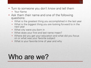 Who are we?Turn to someone you don’t know and tell themYour Name Ask them their name and one of the following questions:What is the greatest thing you accomplished in the last yearWhat is the biggest thing you are looking forward to in the next yearWhat city were you born inWhat does your first and last name mean?Where did you get your education and what did you focus on or what was your favorite subjectWhat is your favorite time of year and why