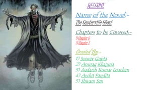 Name of the Novel:-
The Canterville Ghost
Chapters to be Covered:-
1) Chapter 6
2) Chapter 7
Created By:-
1) Sourav Gupta
2) Anurag Khajuria
3) Aadarsh Kumar Loachan
4) Archit Pandita
5) Shivam Sen
WELCOME
 