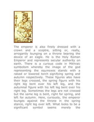 The emperor is also finely dressed with a
crown and a sceptre, sitting or, really,
arrogantly lounging on a throne bearing the
device of an eagle. He is the Holy Roman
Emperor and represents secular authority on
earth. There is a curious code in Mithraic
symbolism whereby the image of the god
representing the equinoxes stands with a
raised or lowered torch signifying spring and
autumn respectively. These figures also have
their legs crossed, the spring figure with his
right leg bent over his left leg, and the
autumnal figure with his left leg bent over his
right leg. Sometimes the legs are not crossed
but the same leg is bent, right for spring, and
left for autumn. Here, curiously, the emperor
lounges against the throne in the spring
stance, right leg over left. What looks to be a
significant symbol seems merely the
 