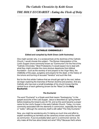 The Catholic Chronicles by Keith Green
THE HOLY EUCHARIST : Eating the Flesh of Deity
CATHOLIC CHRONICLE I
Edited and compiled by Keith Green (with footnotes)
One might wonder why, in a scriptural look at the doctrines of the Catholic
Church, I would choose this subject - The Roman Interpretation of the
Lord's Supper (more commonly known as "Communion") for the first of the
"Catholic Chronicles." Most Protestants (1) would expect me to deal with
what they might consider the more obvious departures from biblical
foundation - such as the worship of and prayers to the Virgin Mary, the
infallibility of the pope, purgatory and prayers for the dead, or the history of
the torture and burning of accused "heretics" and such like that.
But for this first article I believe that we should get right to the root, before
we begin exploring the branches of Roman doctrine and practice. And any
Catholic who has even a small knowledge of his church knows that the
central focus of each gathering (known as the "Mass") is the Holy
Eucharist.
The Eucharist
The word "Eucharist" is a Greek word that means "thanksgiving." In the
gospel accounts of the Last Supper, Jesus is described as "giving thanks"
before breaking the bread (Luke 22:19), and so this word became a proper
name for the Lord's Supper in the early Catholic Church. Today, it is more
commonly associated with the elements in communion, especially the host
or "wafer," although the ceremony itself is still called "The Holy Eucharist."
Now, you might be wondering why I'm taking so much time and effort to
explain something as harmless as the ceremony known around the world
as communion. If you've probably taken part in a communion service. So
why make all this fuss about bread and wine? Why? Because that's where
 