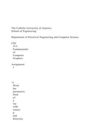The Catholic University of America
School of Engineering
Department of Electrical Engineering and Computer Science
CSC
513:
Fundamentals
of
Computer
Graphics
Assignment
1
1)
Write
the
parametric
form
of
a
ray
with
source
p
and
direction
 