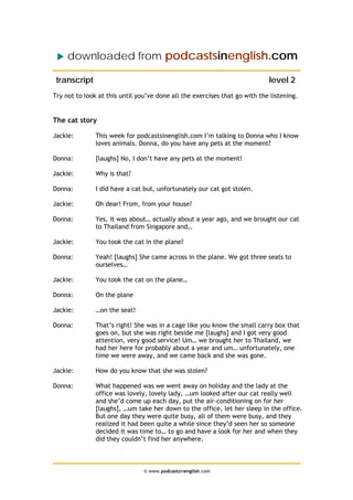 downloaded from podcastsinenglish.com
transcript level 2
Try not to look at this until you’ve done all the exercises that go with the listening.
The cat story
Jackie: This week for podcastsinenglish.com I’m talking to Donna who I know
loves animals. Donna, do you have any pets at the moment?
Donna: [laughs] No, I don’t have any pets at the moment!
Jackie: Why is that?
Donna: I did have a cat but, unfortunately our cat got stolen.
Jackie: Oh dear! From, from your house?
Donna: Yes, it was about… actually about a year ago, and we brought our cat
to Thailand from Singapore and…
Jackie: You took the cat in the plane?
Donna: Yeah! [laughs] She came across in the plane. We got three seats to
ourselves…
Jackie: You took the cat on the plane…
Donna: On the plane
Jackie: …on the seat!
Donna: That’s right! She was in a cage like you know the small carry box that
goes on, but she was right beside me [laughs] and I got very good
attention, very good service! Um… we brought her to Thailand, we
had her here for probably about a year and um… unfortunately, one
time we were away, and we came back and she was gone.
Jackie: How do you know that she was stolen?
Donna: What happened was we went away on holiday and the lady at the
office was lovely, lovely lady, …um looked after our cat really well
and she’d come up each day, put the air-conditioning on for her
[laughs], …um take her down to the office, let her sleep in the office.
But one day they were quite busy, all of them were busy, and they
realized it had been quite a while since they’d seen her so someone
decided it was time to… to go and have a look for her and when they
did they couldn’t find her anywhere.
© www.podcastsinenglish.com
 