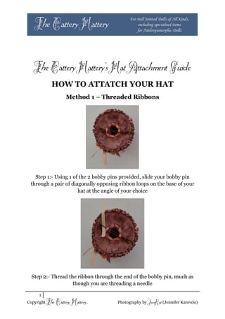The Cattery Hattery’s Hat Attachment Guide
           HOW TO ATTATCH YOUR HAT
                    Method 1 – Threaded Ribbons




   Step 1:- Using 1 of the 2 bobby pins provided, slide your bobby pin
 through a pair of diagonally opposing ribbon loops on the base of your
                      hat at the angle of your choice




  Step 2:- Thread the ribbon through the end of the bobby pin, much as
                    though you are threading a needle

     1
Copyright The   Cattery Hattery.      Photography by JenKat (Jennifer Katovcic)
 
