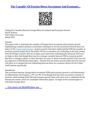 The Causality Of Foreign Direct Investment And Economic...
Testing the Causality Between Foreign Direct Investment and Economic Growth
Ned R Jackson
Utah Valley University
March 2015
Abstract
This paper looks to determine the causality of foreign direct investment and economic growth.
Implementing common and basic econometric techniques to test the association between these two
topics in The United Arab Emirates. In past research it has been implicated that FDI has causality in
economic growth mainly due to the ability FDI has to introduce new technology to the host country
from the foreign countries who are in many cases much more technologically advanced. However,
we hope to show that though there may be a stronger causality between FDI to economic growth
that there is enough evidence to show that there are cases in which economic growth is the cause for
the expansion in FDI that has taken place. =Results from the Solow growth model and Unit root test
will allow us to interpret the true relationship between these two economic factors for the United
Arab Emirates specifically.
Introduction
The correlation between foreign direct investment (FDI) and economic growth is well documented
see (Borensztein, De Gregorio, J–W. Lee 98). Even though there has been an extensive amount of
research, which includes both FDI and economic growth, there still seems to be a substantial divide
between the results; which are concluded within these papers. To begin in this research paper we
will define foreign direct
... Get more on HelpWriting.net ...
 