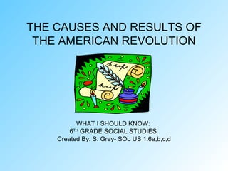 THE CAUSES AND RESULTS OF THE AMERICAN REVOLUTION WHAT I SHOULD KNOW:  6 TH  GRADE SOCIAL STUDIES  Created By: S. Grey- SOL US 1.6a,b,c,d 