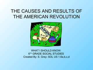 THE CAUSES AND RESULTS OF
 THE AMERICAN REVOLUTION




          WHAT I SHOULD KNOW:
        6TH GRADE SOCIAL STUDIES
    Created By: S. Grey- SOL US 1.6a,b,c,d
 