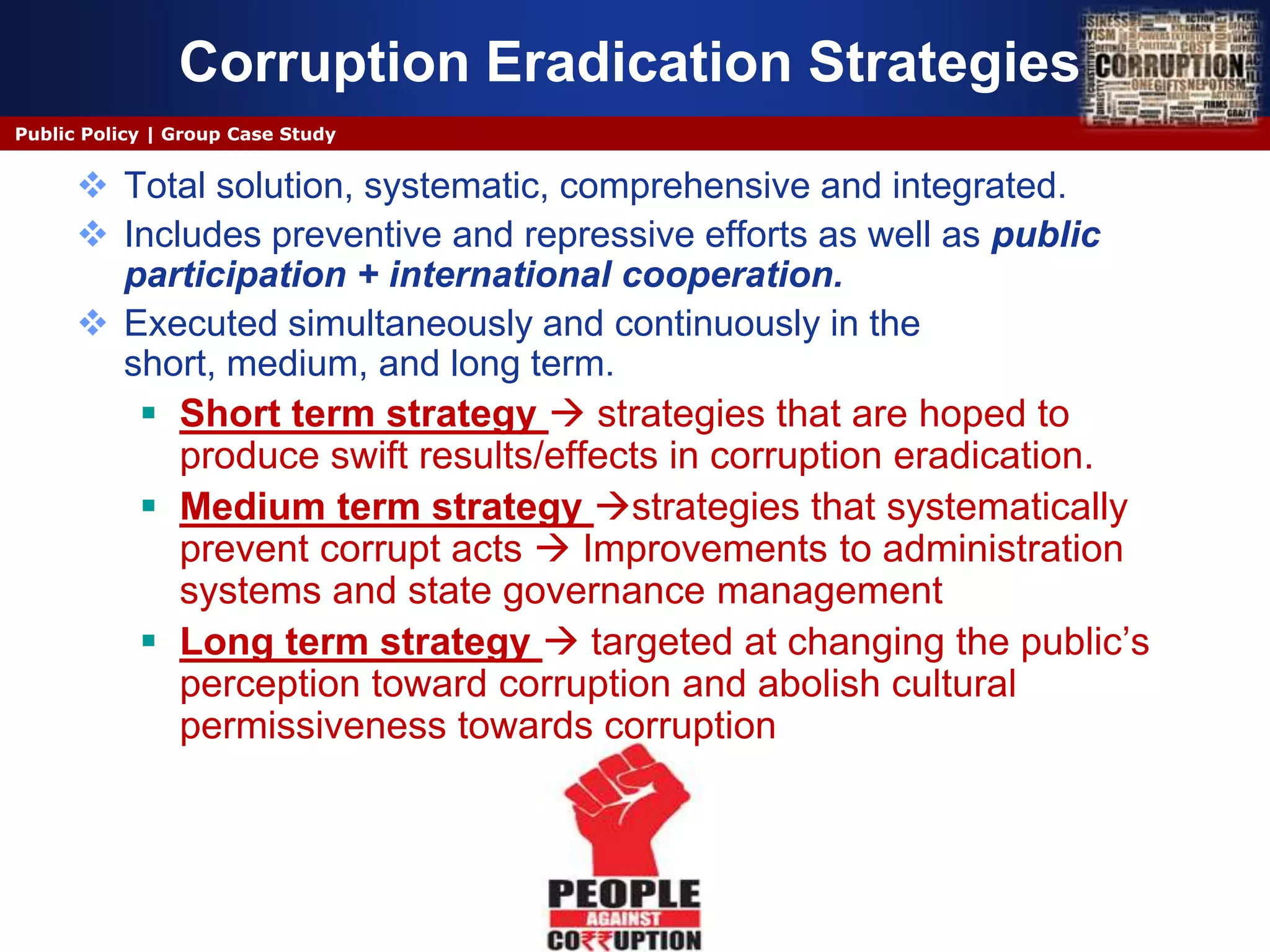 Corruption Eradication Strategies
Public Policy | Group Case Study


       Total solution, systematic, comprehensive and integrated.
       Includes preventive and repressive efforts as well as public
        participation + international cooperation.
       Executed simultaneously and continuously in the
        short, medium, and long term.
          Short term strategy  strategies that are hoped to
            produce swift results/effects in corruption eradication.
          Medium term strategy strategies that systematically
            prevent corrupt acts  Improvements to administration
            systems and state governance management
          Long term strategy  targeted at changing the public’s
            perception toward corruption and abolish cultural
            permissiveness towards corruption
 