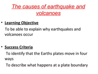 The causes of earthquake and
volcanoes
• Learning Objective
To be able to explain why earthquakes and
volcanoes occur
• Success Criteria
To identify that the Earths plates move in four
ways
To describe what happens at a plate boundary
 