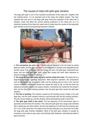The causes of rotary kiln girth gear vibration
The large girth gear is one of the important accessories of the rotary kiln. Together with
the meshed pinion, it is an important part of the rotary kiln rotation system. The main
obstacle that may occur in the large girth gear during the operation of the rotary kiln is
vibration, which will affect the normal working production of the rotary kiln, so it is
important contents of the rotary kiln repair work to make clear the causes of the large girth
gear vibration and the corresponding treatment methods.
1. The connectors are worn out. The girth gear is coupled to the kiln body by spring
plate pin shafts, and the girth gear itself is manufactured in sections and integrated by the
counter screw. If pin shafts and counter screws are worn, the girth gear components are
loose, and the local girth gear sinks, which also causes the tooth head clearance to
become smaller and results in vibration.
2. The parts on rotary kiln body are worn and the whole kiln sinks. The rotary kiln is a
large-load continuous operation equipment. After long-term operation, the components
such as the rolling ring, the support roller and the backing pad are worn a lot, and the
uneven foundation settlement causes the overall kiln body to fall, so that the tooth top
clearance becomes smaller and causes vibration. Sometimes the overall kiln line doesn’t
dink, but the drop of the bearing posistion near the girth gear also causes the girth gear
vibration.
3. The kiln is bending. The vibration caused by kiln bending occurs mostly in the cold
state test, and the hand vibration interval is synchronized with the kiln bending direction.
The kiln can be heated up, and the vibration will be eliminated by itself in short time.
4. The girth gear itself is the cause. The top clearance of the transmission gear is
generally 0.2-0.25 times the modulus. The rotary kiln girth gear has a large outer diameter,
with a radial yaw and other factors, and the top clearance is 0.28 times the modulus plus
0.5-1 mm. At the same time, the radial runout and the axial yaw is no more than 2mm after
the large girth gear finishes installation. Most of the girth gear vibration is caused by
excessive runout value or yaw value, too-small top tooth clearance, and sharp top teeth of
gear and pinion.
 