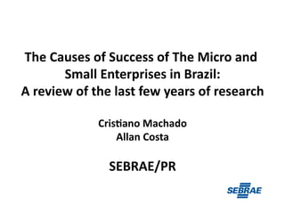 The	
  Causes	
  of	
  Success	
  of	
  The	
  Micro	
  and	
  
Small	
  Enterprises	
  in	
  Brazil:	
  
A	
  review	
  of	
  the	
  last	
  few	
  years	
  of	
  research	
  
Cris>ano	
  Machado	
  
Allan	
  Costa	
  
SEBRAE/PR	
  
 