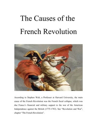 The Causes of the
French Revolution
According to Stephen Walt, a Professor at Harvard University, the main
cause of the French Revolution was the French fiscal collapse, which was
due France’s financial and military support to the war of the American
Independence against the British (1775-1783). See “Revolution and War”,
chapter “The French Revolution”.
 
