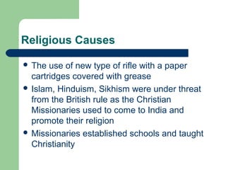 Religious Causes
 The

use of new type of rifle with a paper
cartridges covered with grease
 Islam, Hinduism, Sikhism were under threat
from the British rule as the Christian
Missionaries used to come to India and
promote their religion
 Missionaries established schools and taught
Christianity

 