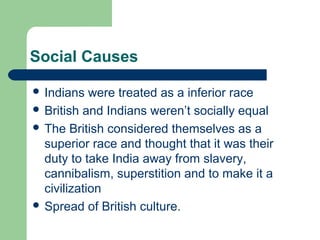 Social Causes
 Indians

were treated as a inferior race
 British and Indians weren’t socially equal
 The British considered themselves as a
superior race and thought that it was their
duty to take India away from slavery,
cannibalism, superstition and to make it a
civilization
 Spread of British culture.

 