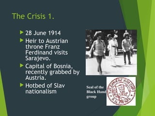 The Crisis 1.
   28 June 1914
   Heir to Austrian
    throne Franz
    Ferdinand visits
    Sarajevo.
   Capital of Bosnia,
    recently grabbed by
    Austria.
   Hotbed of Slav        Seal of the
    nationalism           Black Hand
                          group
 