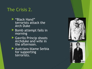 The Crisis 2.
   “Black Hand”
    terrorists attack the
    Arch Duke
   Bomb attempt fails in
    morning
   Gavrilo Princip shoots
    Archduke and wife in
    the afternoon.
   Austrians blame Serbia
    for supporting
    terrorists.
 