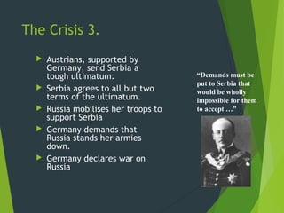 The Crisis 3.
     Austrians, supported by
      Germany, send Serbia a
      tough ultimatum.                 “Demands must be
                                       put to Serbia that
     Serbia agrees to all but two     would be wholly
      terms of the ultimatum.          impossible for them
     Russia mobilises her troops to   to accept …”
      support Serbia
     Germany demands that
      Russia stands her armies
      down.
     Germany declares war on
      Russia
 