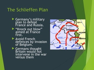 The Schlieffen Plan
   Germany’s military
    plan to defeat
    France and Russia.
   “Knock out blow”
    aimed at France
    first.
   Avoid French
    defences by invasion
    of Belgium.
   Germans thought
    Britain would not
    intervene in the war
    versus them
 