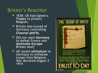 Britain’s Reaction
     1838- UK had signed a
      Treaty to protect
      Belgium.
     Britain also scared of
      Germany controlling
      Channel ports.
     Did not want Germany
      to defeat France and
      dominate Europe.
      Britain next?
     UK issued ultimatum to
      Germany to withdraw
      troops from Belgium.
      War declared August 4
      1914
 
