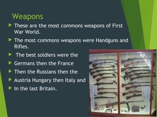 Weapons
   These are the most commons weapons of First
    War World.
   The most commons weapons were Handguns and
    Rifles.
   The best soldiers were the
   Germans then the France
   Then the Russians then the
   Austria Hungary then Italy and
   In the last Britain.
 