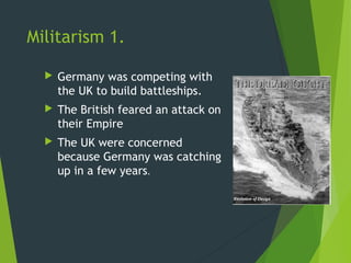 Militarism 1.

     Germany was competing with
      the UK to build battleships.
     The British feared an attack on
      their Empire
     The UK were concerned
      because Germany was catching
      up in a few years.
 