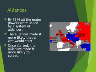 Alliances
 By 1914 all the major
  powers were linked
  by a system of
  alliances.
 The alliances made it
  more likely that a
  war would start.
 Once started, the
  alliances made it
  more likely to
  spread.
 