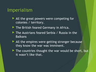 Imperialism
     All the great powers were competing for
      colonies / territory.
     The British feared Germany in Africa.
     The Austrians feared Serbia / Russia in the
      Balkans
     All the empires were getting stronger because
      they know the war was imminent.
     The countries thought the war would be short, but
      it wasn’t like that.
 
