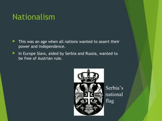 Nationalism

   This was an age when all nations wanted to assert their
    power and independence.
   In Europe Slavs, aided by Serbia and Russia, wanted to
    be free of Austrian rule.




                                                   Serbia’s
                                                   national
                                                   flag
 