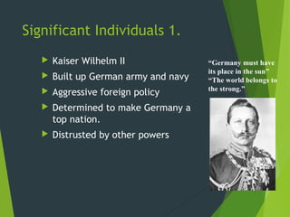 Significant Individuals 1.
      Kaiser Wilhelm II               “Germany must have
                                       its place in the sun”
      Built up German army and navy   “The world belongs to
                                       the strong.”
      Aggressive foreign policy
      Determined to make Germany a
       top nation.
      Distrusted by other powers
 
