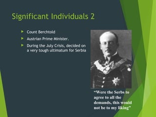 Significant Individuals 2
     Count Berchtold
     Austrian Prime Minister.
     During the July Crisis, decided on
      a very tough ultimatum for Serbia




                                           “Were the Serbs to
                                           agree to all the
                                           demands, this would
                                           not be to my liking”
 